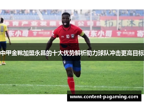 中甲金靴加盟永昌的十大优势解析助力球队冲击更高目标 中甲金靴加盟永昌的十大优势解析助力球队冲击更高目标