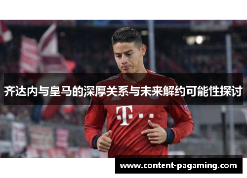 齐达内与皇马的深厚关系与未来解约可能性探讨